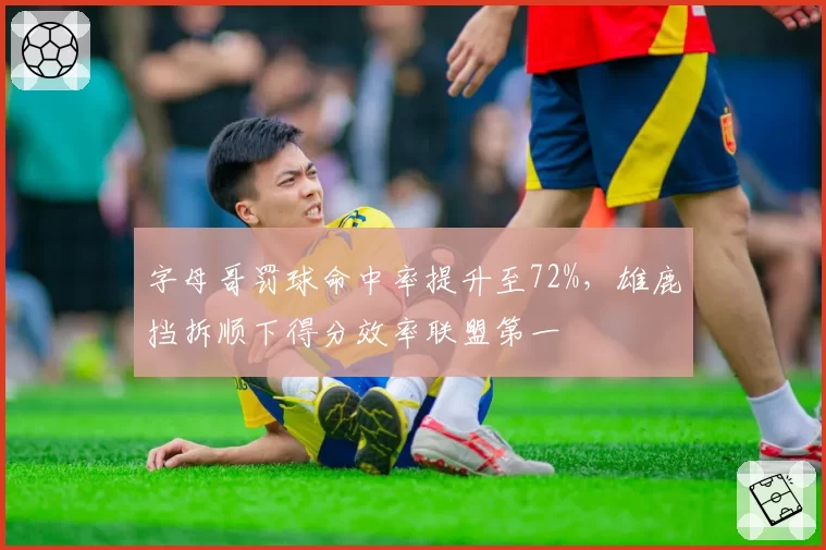 字母哥罚球命中率提升至72%，雄鹿挡拆顺下得分效率联盟第一