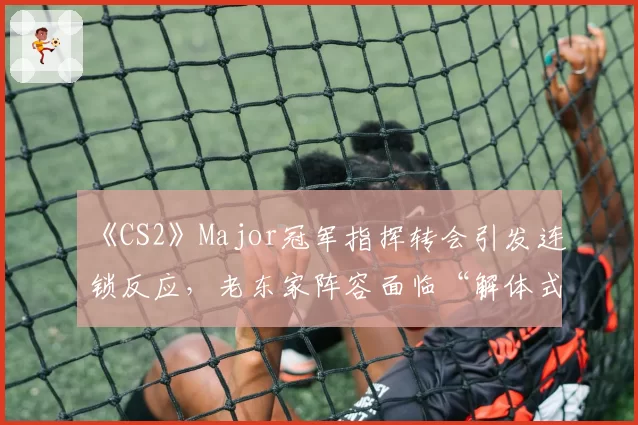 《CS2》Major冠军指挥转会引发连锁反应，老东家阵容面临“解体式”崩塌