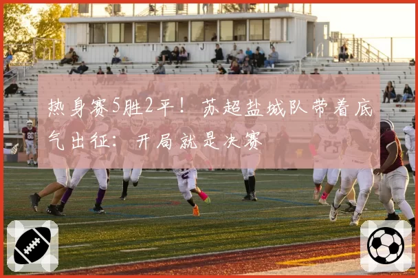 热身赛5胜2平!苏超盐城队带着底气出征:开局就是决赛