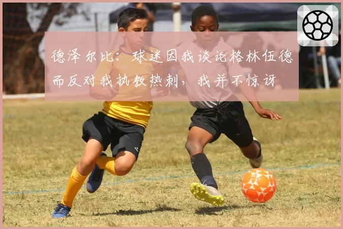 德泽尔比:球迷因我谈论格林伍德而反对我执教热刺,我并不惊讶