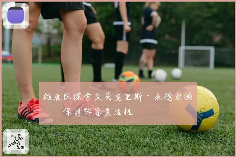 雄鹿队探索交易克里斯·米德尔顿以保持阵容灵活性