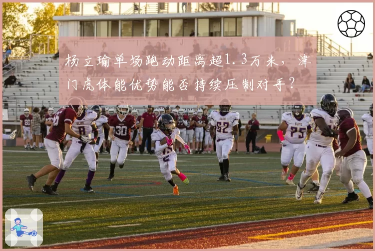 杨立瑜单场跑动距离超1.3万米,津门虎体能优势能否持续压制对手?