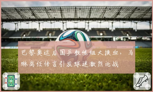 巴黎奥运后国乒教练组大换血，马琳离任传言引发球迷激烈论战