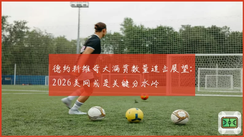 德约科维奇大满贯数量追击展望：2026美网或是关键分水岭