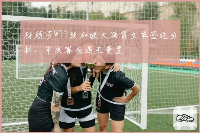 孙颖莎WTT新加坡大满贯女单签运分析，半决赛或遇王曼昱