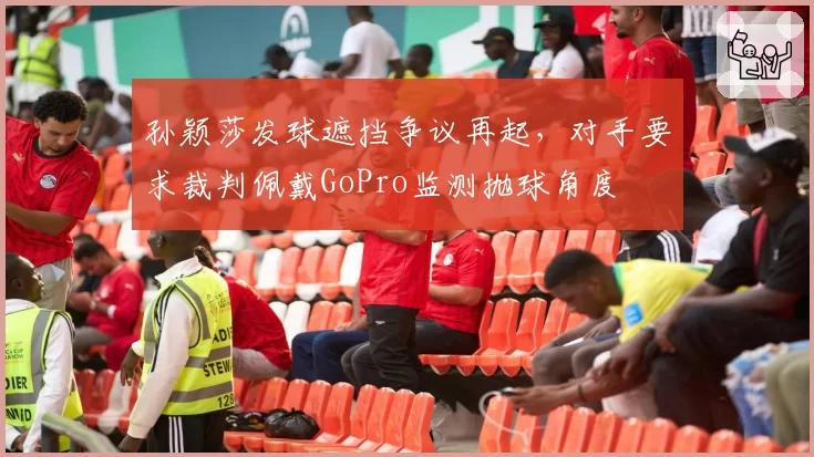 孙颖莎发球遮挡争议再起，对手要求裁判佩戴GoPro监测抛球角度