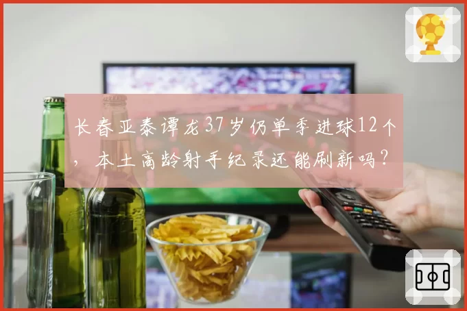 长春亚泰谭龙37岁仍单季进球12个，本土高龄射手纪录还能刷新吗？