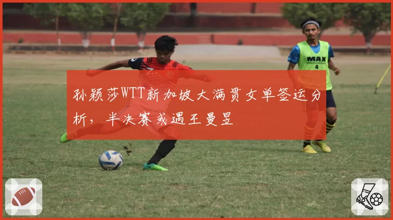 孙颖莎WTT新加坡大满贯女单签运分析，半决赛或遇王曼昱