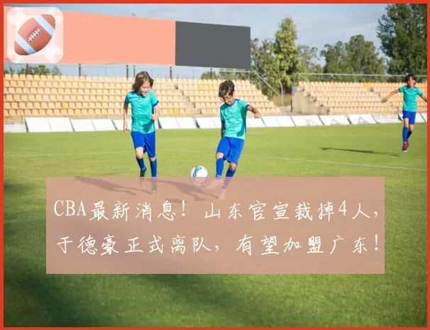 CBA最新消息!山东官宣裁掉4人,于德豪正式离队,有望加盟广东!