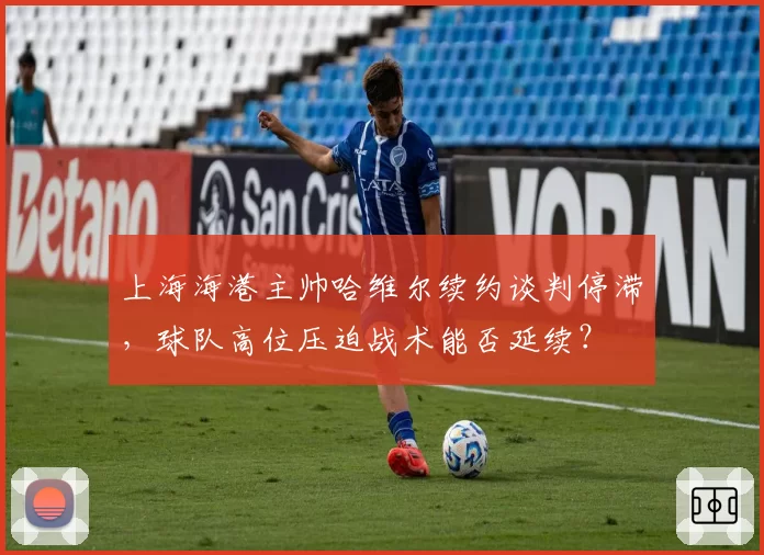 上海海港主帅哈维尔续约谈判停滞,球队高位压迫战术能否延续?