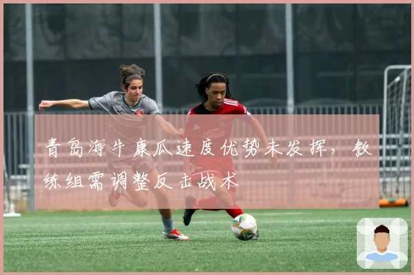 青岛海牛康瓜速度优势未发挥,教练组需调整反击战术