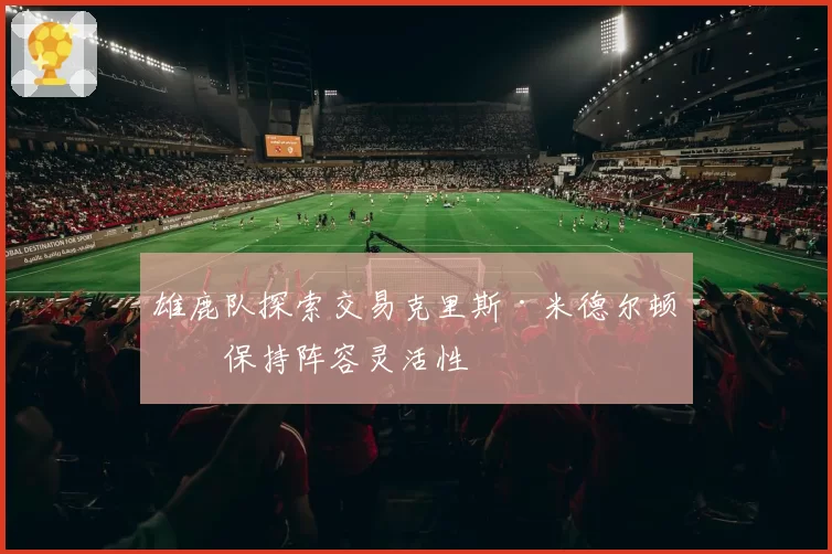 雄鹿队探索交易克里斯·米德尔顿以保持阵容灵活性