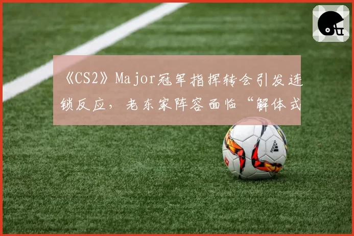 《CS2》Major冠军指挥转会引发连锁反应,老东家阵容面临“解体式”崩塌