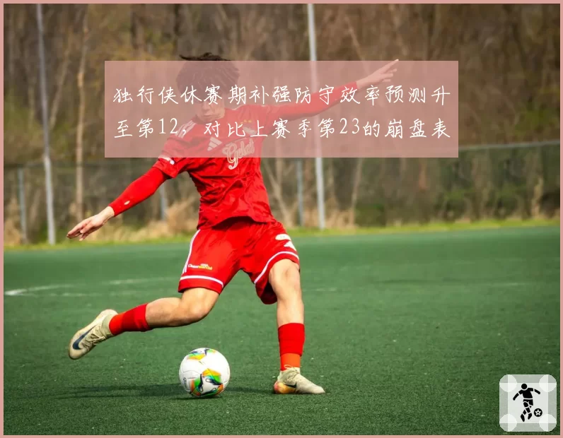 独行侠休赛期补强防守效率预测升至第12,对比上赛季第23的崩盘表现基德体系重建见效__br_