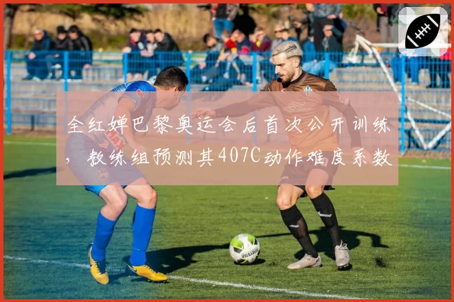 全红婵巴黎奥运会后首次公开训练,教练组预测其407C动作难度系数将提升至3.6