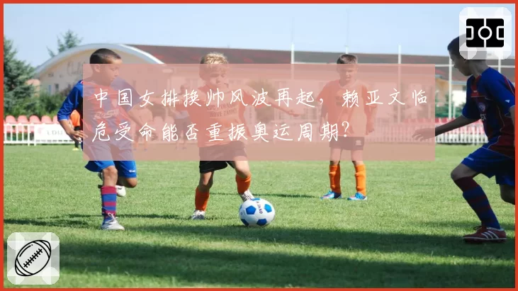 中国女排换帅风波再起，赖亚文临危受命能否重振奥运周期？