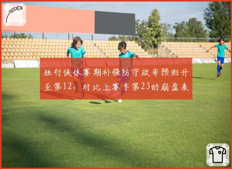独行侠休赛期补强防守效率预测升至第12,对比上赛季第23的崩盘表现基德体系重建见效__br_