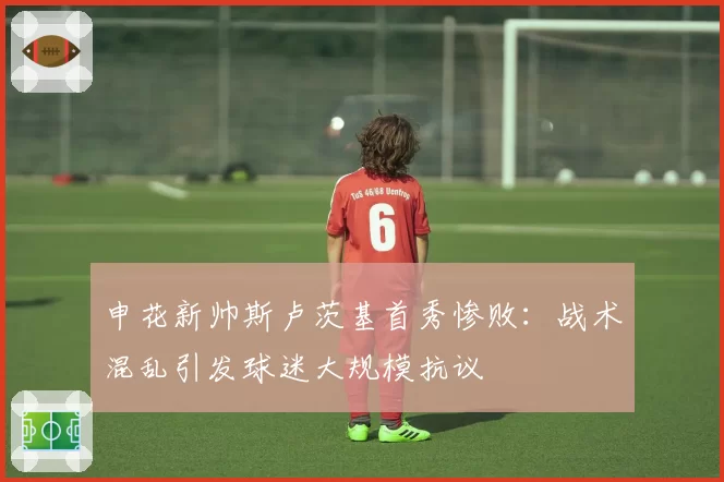 申花新帅斯卢茨基首秀惨败：战术混乱引发球迷大规模抗议