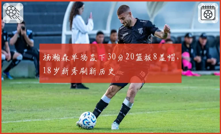 杨瀚森单场轰下30分20篮板8盖帽，18岁新秀刷新历史