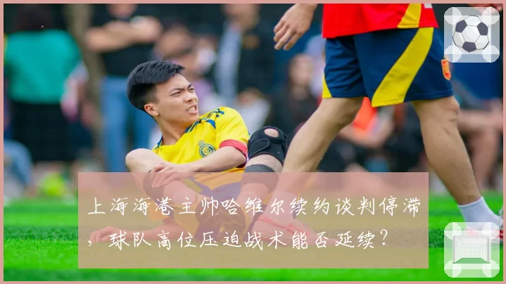 上海海港主帅哈维尔续约谈判停滞,球队高位压迫战术能否延续?