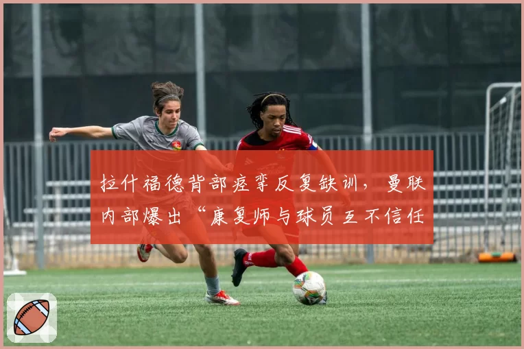 拉什福德背部痉挛反复缺训，曼联内部爆出“康复师与球员互不信任”