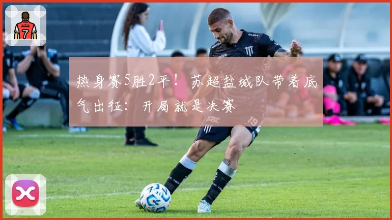 热身赛5胜2平！苏超盐城队带着底气出征：开局就是决赛