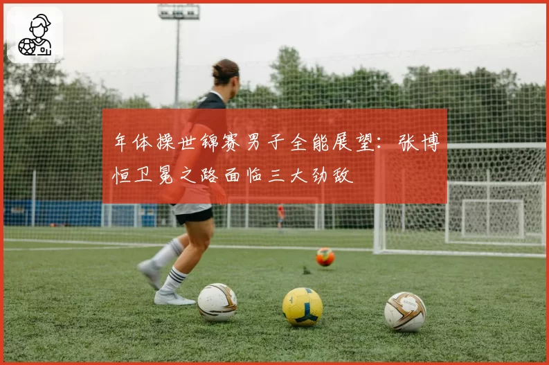 年体操世锦赛男子全能展望：张博恒卫冕之路面临三大劲敌