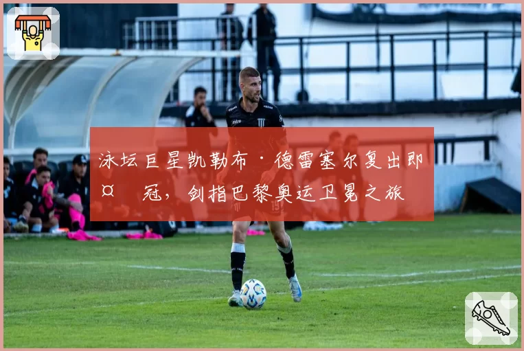 泳坛巨星凯勒布·德雷塞尔复出即夺冠,剑指巴黎奥运卫冕之旅