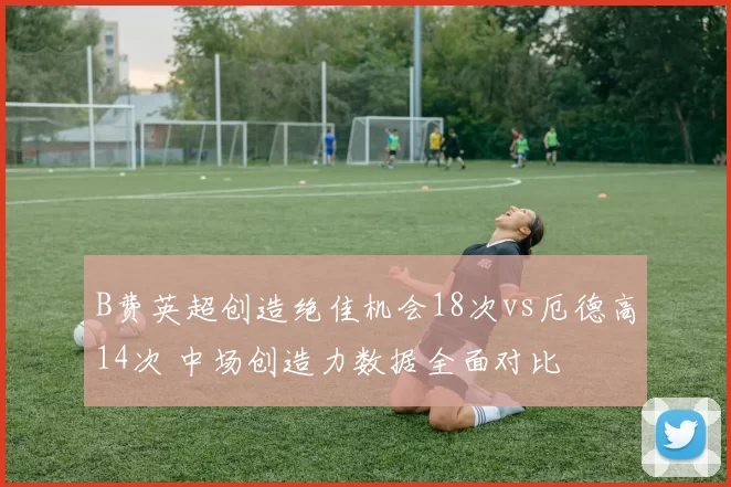 B费英超创造绝佳机会18次vs厄德高14次 中场创造力数据全面对比