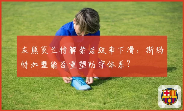 灰熊莫兰特解禁后效率下滑，斯玛特加盟能否重塑防守体系？