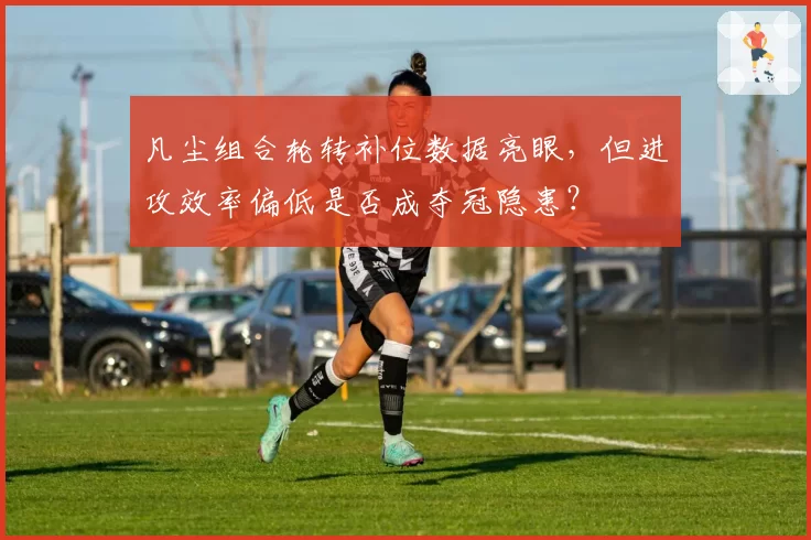 凡尘组合轮转补位数据亮眼,但进攻效率偏低是否成夺冠隐患?