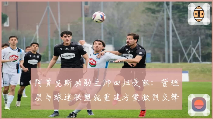 阿贾克斯功勋主帅回归受阻：管理层与球迷联盟就重建方案激烈交锋
