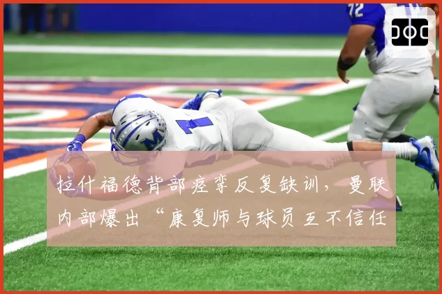 拉什福德背部痉挛反复缺训，曼联内部爆出“康复师与球员互不信任”