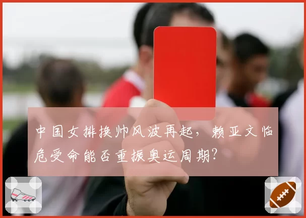 中国女排换帅风波再起，赖亚文临危受命能否重振奥运周期？