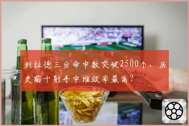 利拉德三分命中数突破2500个,历史前十射手中谁效率最高?