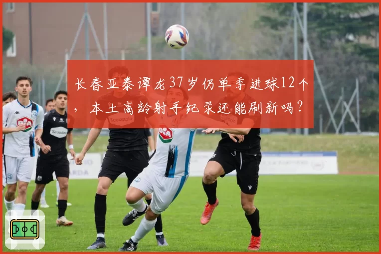 长春亚泰谭龙37岁仍单季进球12个，本土高龄射手纪录还能刷新吗？