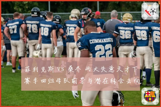 菲利克斯 vs 桑乔 两大失意天才下赛季回归母队前景与潜在转会去向分析
