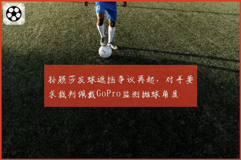 孙颖莎发球遮挡争议再起，对手要求裁判佩戴GoPro监测抛球角度
