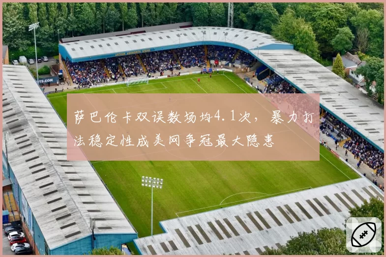 萨巴伦卡双误数场均4.1次,暴力打法稳定性成美网争冠最大隐患