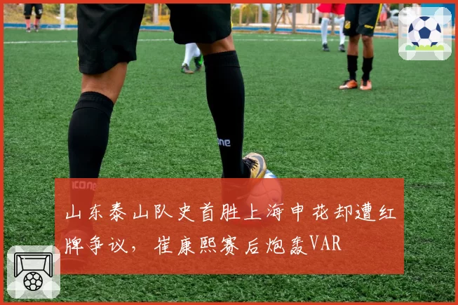 山东泰山队史首胜上海申花却遭红牌争议,崔康熙赛后炮轰VAR