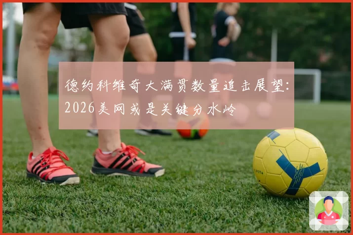 德约科维奇大满贯数量追击展望：2026美网或是关键分水岭
