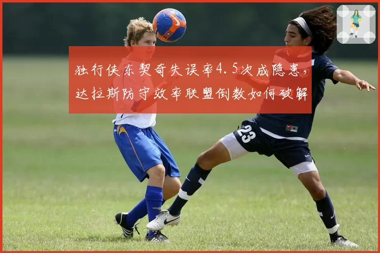 独行侠东契奇失误率4.5次成隐患,达拉斯防守效率联盟倒数如何破解?