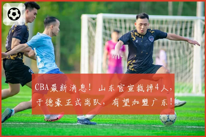 CBA最新消息!山东官宣裁掉4人,于德豪正式离队,有望加盟广东!