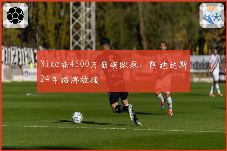 Nike花4500万截胡欧冠,阿迪达斯24年招牌被摘