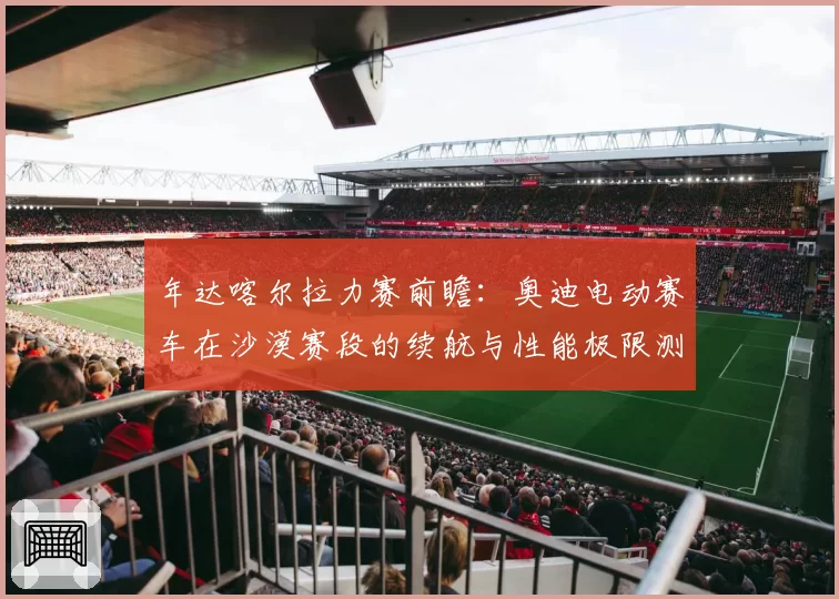 年达喀尔拉力赛前瞻:奥迪电动赛车在沙漠赛段的续航与性能极限测试