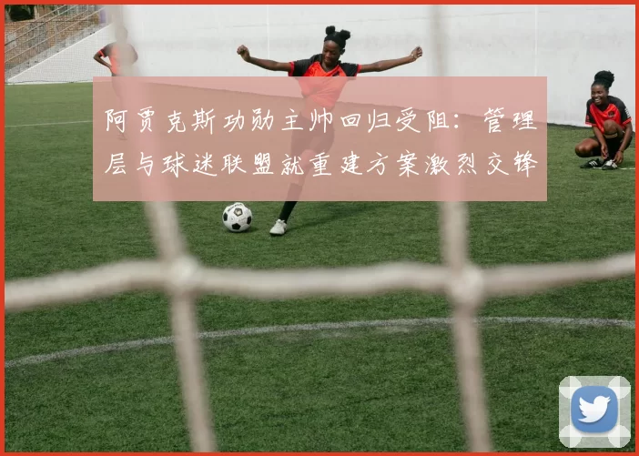 阿贾克斯功勋主帅回归受阻：管理层与球迷联盟就重建方案激烈交锋