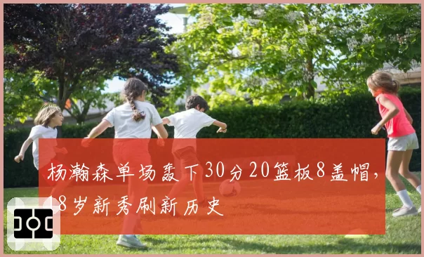 杨瀚森单场轰下30分20篮板8盖帽，18岁新秀刷新历史