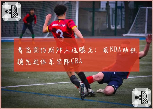 青岛国信新帅人选曝光：前NBA助教携先进体系空降CBA