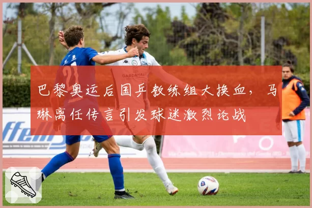 巴黎奥运后国乒教练组大换血,马琳离任传言引发球迷激烈论战