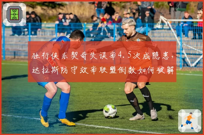 独行侠东契奇失误率4.5次成隐患,达拉斯防守效率联盟倒数如何破解?